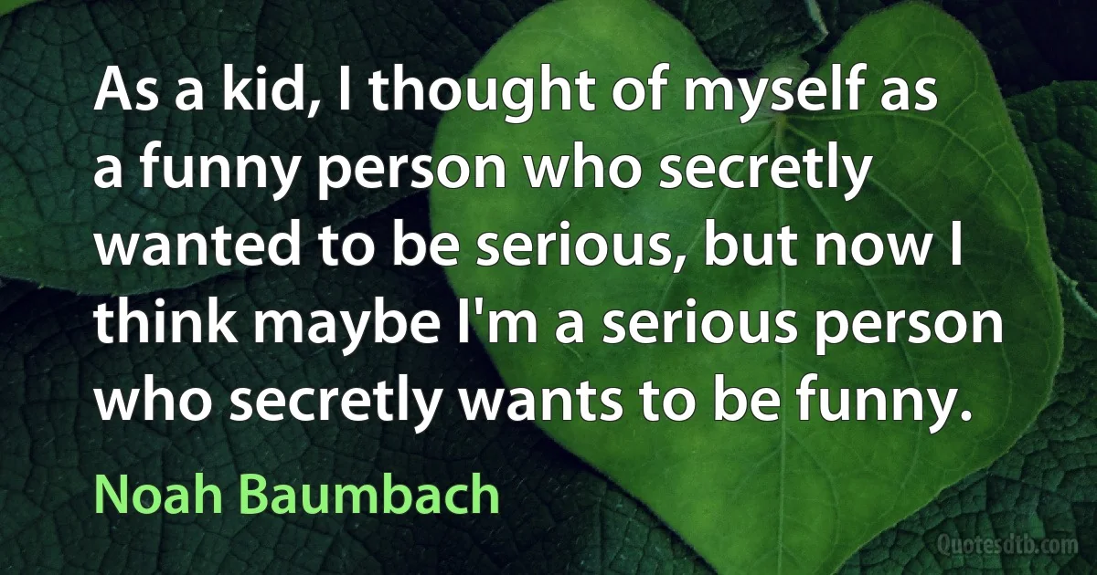 As a kid, I thought of myself as a funny person who secretly wanted to be serious, but now I think maybe I'm a serious person who secretly wants to be funny. (Noah Baumbach)