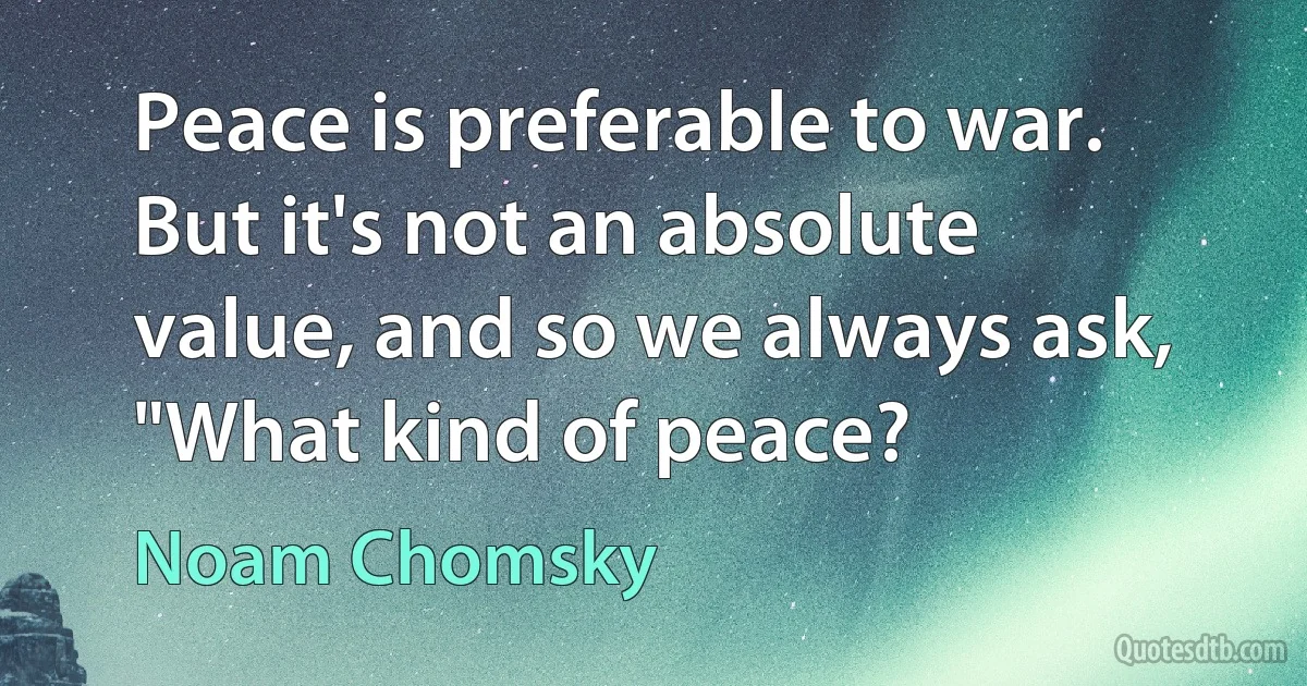 Peace is preferable to war. But it's not an absolute value, and so we always ask, "What kind of peace? (Noam Chomsky)