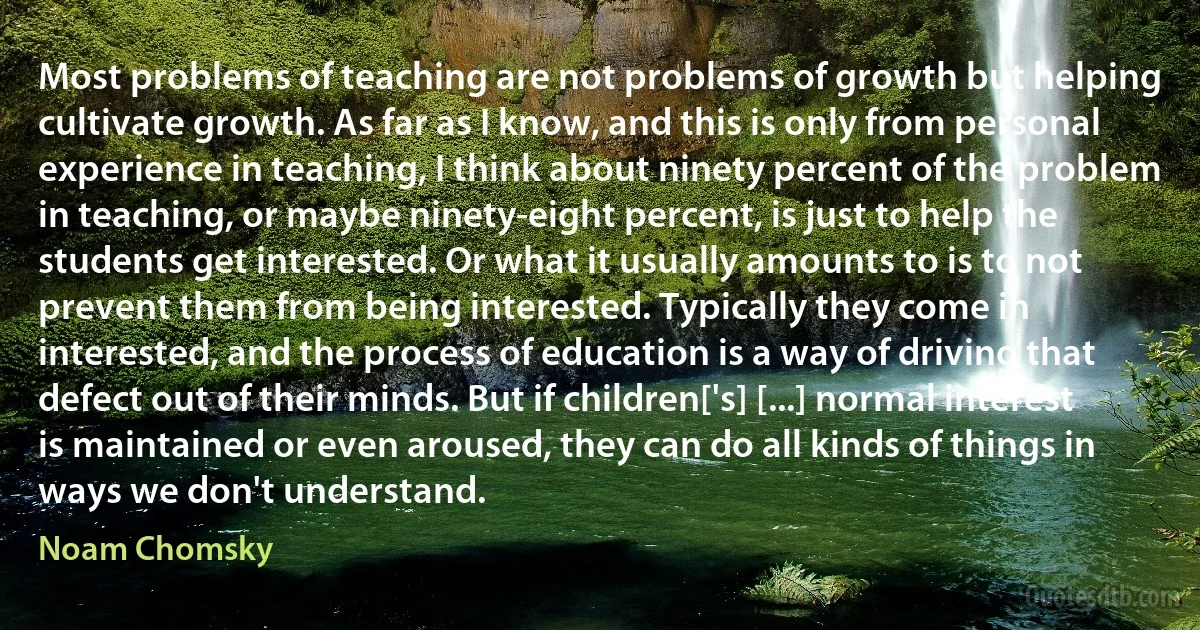 Most problems of teaching are not problems of growth but helping cultivate growth. As far as I know, and this is only from personal experience in teaching, I think about ninety percent of the problem in teaching, or maybe ninety-eight percent, is just to help the students get interested. Or what it usually amounts to is to not prevent them from being interested. Typically they come in interested, and the process of education is a way of driving that defect out of their minds. But if children['s] [...] normal interest is maintained or even aroused, they can do all kinds of things in ways we don't understand. (Noam Chomsky)