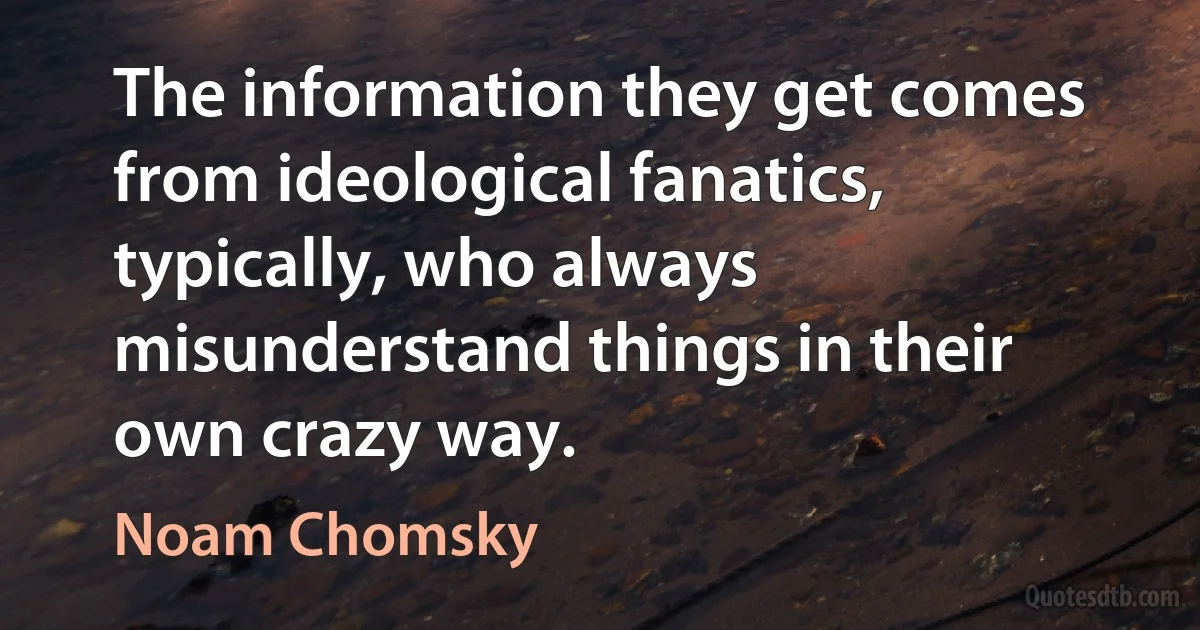 The information they get comes from ideological fanatics, typically, who always misunderstand things in their own crazy way. (Noam Chomsky)