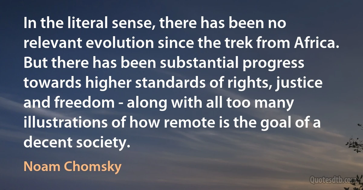 In the literal sense, there has been no relevant evolution since the trek from Africa. But there has been substantial progress towards higher standards of rights, justice and freedom - along with all too many illustrations of how remote is the goal of a decent society. (Noam Chomsky)