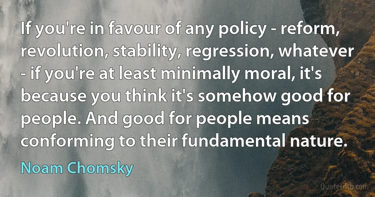 If you're in favour of any policy - reform, revolution, stability, regression, whatever - if you're at least minimally moral, it's because you think it's somehow good for people. And good for people means conforming to their fundamental nature. (Noam Chomsky)