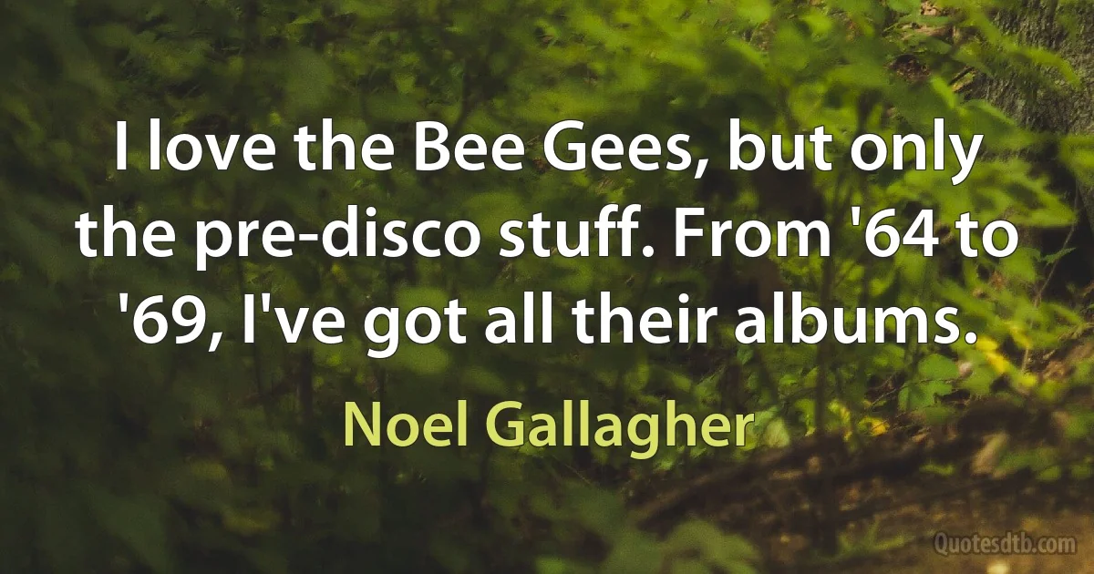 I love the Bee Gees, but only the pre-disco stuff. From '64 to '69, I've got all their albums. (Noel Gallagher)