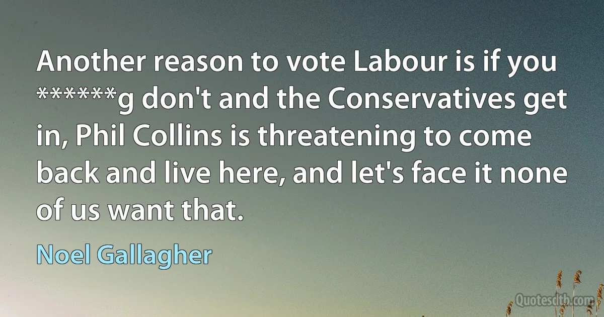 Another reason to vote Labour is if you ******g don't and the Conservatives get in, Phil Collins is threatening to come back and live here, and let's face it none of us want that. (Noel Gallagher)