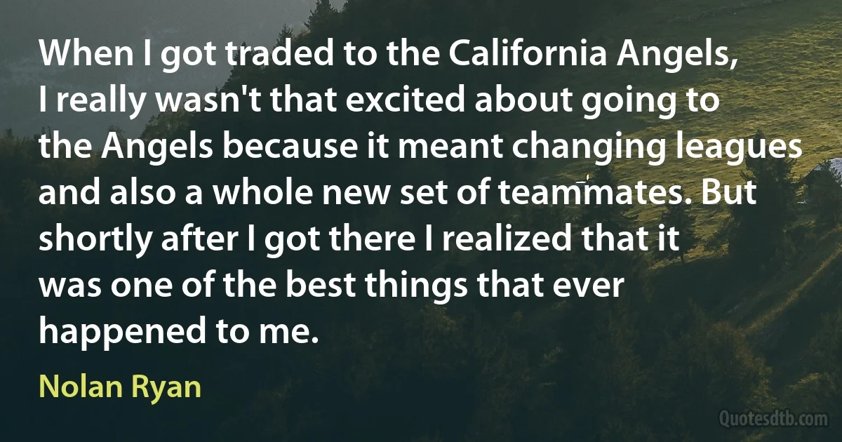 When I got traded to the California Angels, I really wasn't that excited about going to the Angels because it meant changing leagues and also a whole new set of teammates. But shortly after I got there I realized that it was one of the best things that ever happened to me. (Nolan Ryan)