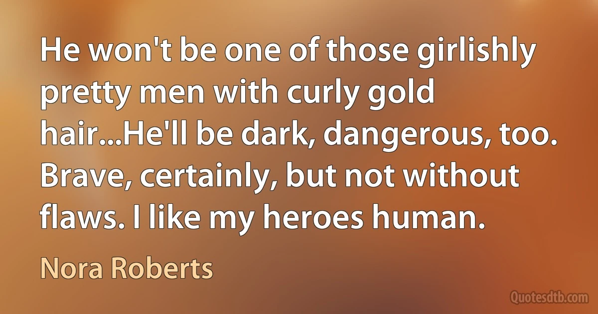 He won't be one of those girlishly pretty men with curly gold hair...He'll be dark, dangerous, too. Brave, certainly, but not without flaws. I like my heroes human. (Nora Roberts)