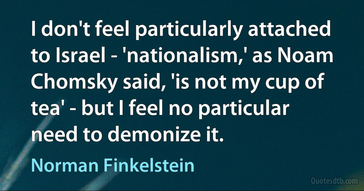 I don't feel particularly attached to Israel - 'nationalism,' as Noam Chomsky said, 'is not my cup of tea' - but I feel no particular need to demonize it. (Norman Finkelstein)