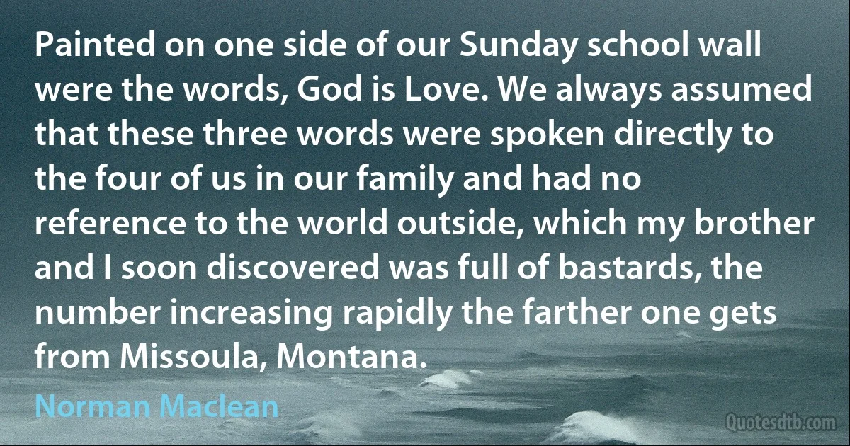 Painted on one side of our Sunday school wall were the words, God is Love. We always assumed that these three words were spoken directly to the four of us in our family and had no reference to the world outside, which my brother and I soon discovered was full of bastards, the number increasing rapidly the farther one gets from Missoula, Montana. (Norman Maclean)