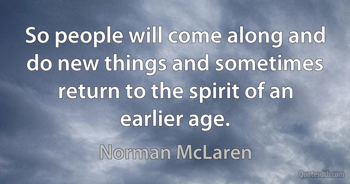 So people will come along and do new things and sometimes return to the spirit of an earlier age. (Norman McLaren)