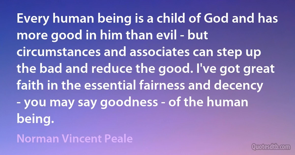 Every human being is a child of God and has more good in him than evil - but circumstances and associates can step up the bad and reduce the good. I've got great faith in the essential fairness and decency - you may say goodness - of the human being. (Norman Vincent Peale)