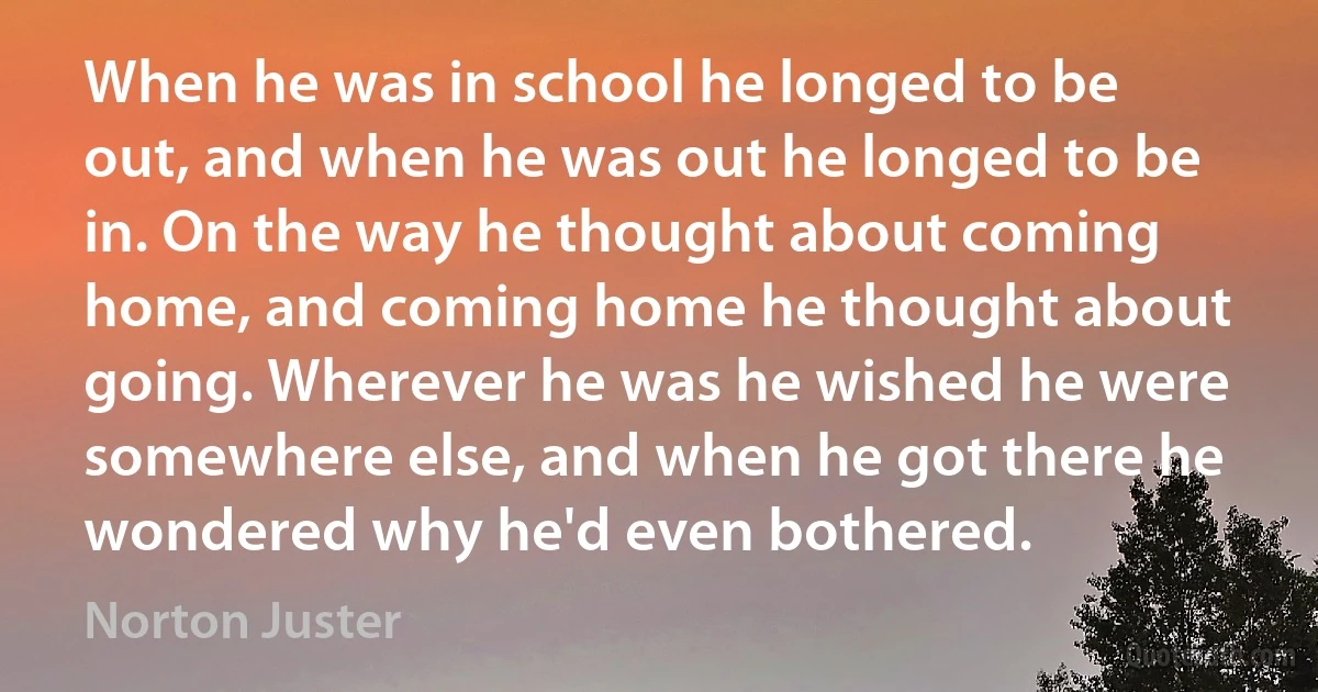 When he was in school he longed to be out, and when he was out he longed to be in. On the way he thought about coming home, and coming home he thought about going. Wherever he was he wished he were somewhere else, and when he got there he wondered why he'd even bothered. (Norton Juster)