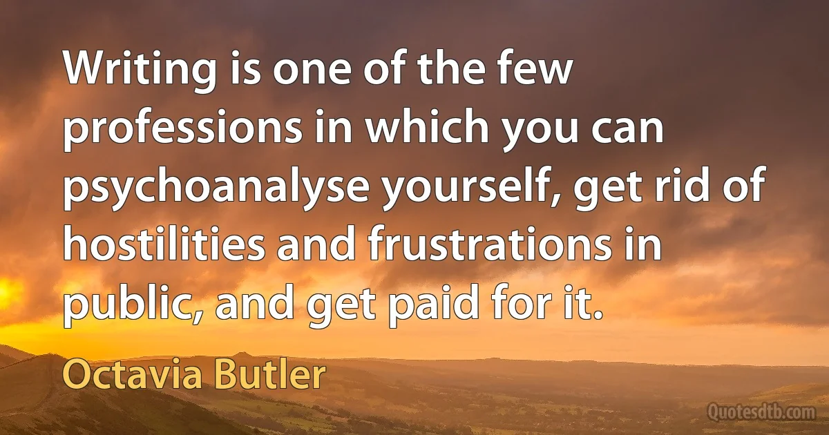 Writing is one of the few professions in which you can psychoanalyse yourself, get rid of hostilities and frustrations in public, and get paid for it. (Octavia Butler)