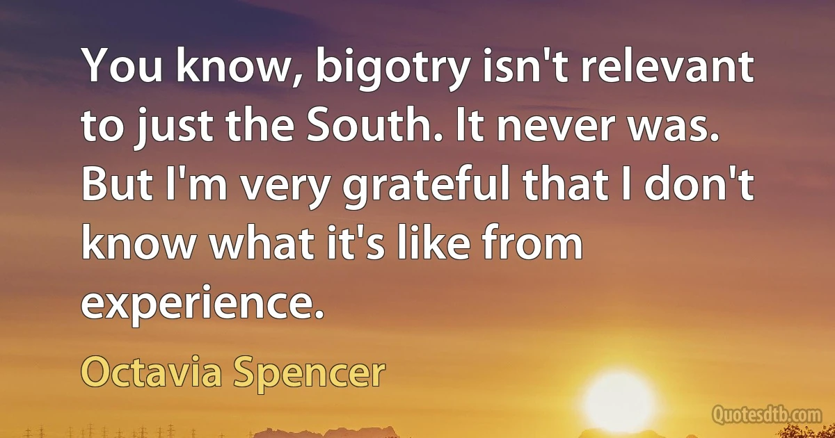 You know, bigotry isn't relevant to just the South. It never was. But I'm very grateful that I don't know what it's like from experience. (Octavia Spencer)