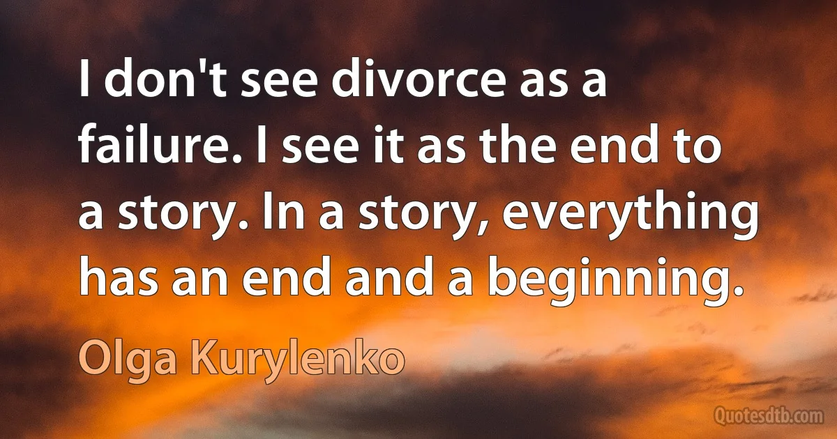 I don't see divorce as a failure. I see it as the end to a story. In a story, everything has an end and a beginning. (Olga Kurylenko)