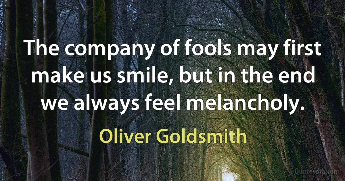 The company of fools may first make us smile, but in the end we always feel melancholy. (Oliver Goldsmith)