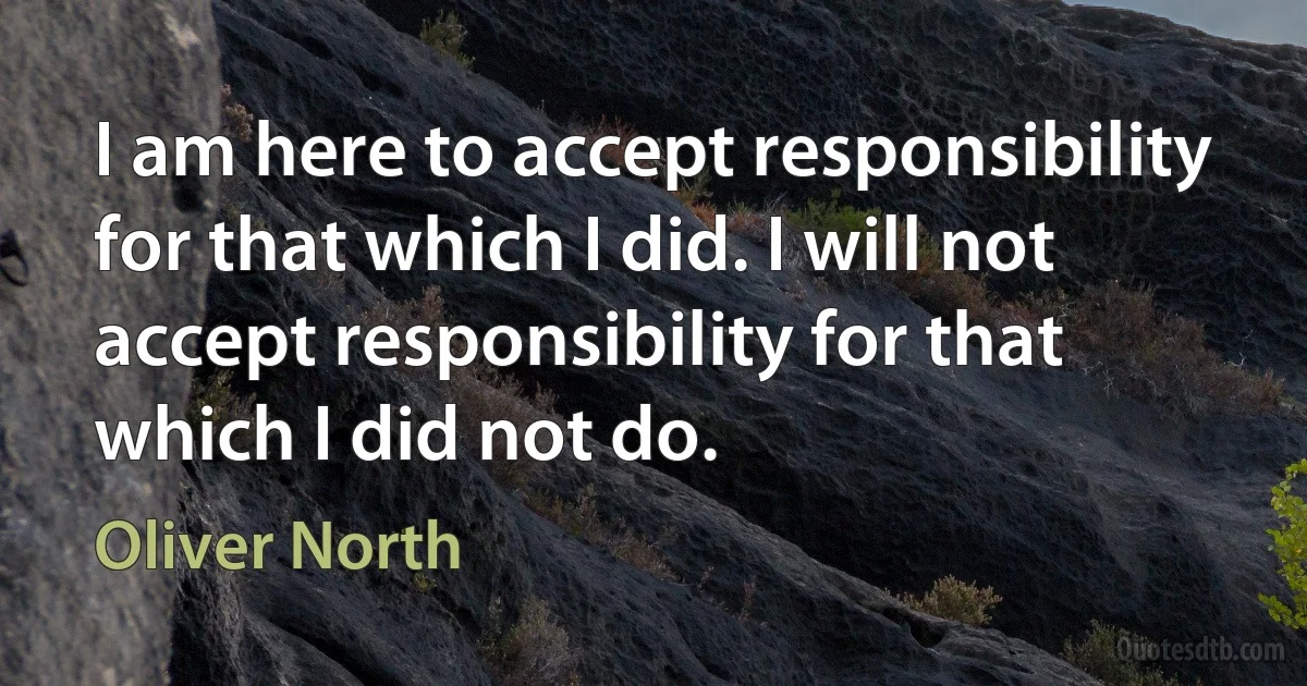 I am here to accept responsibility for that which I did. I will not accept responsibility for that which I did not do. (Oliver North)