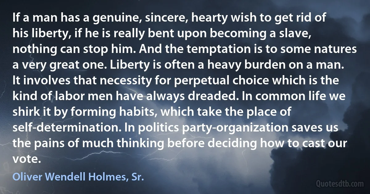 If a man has a genuine, sincere, hearty wish to get rid of his liberty, if he is really bent upon becoming a slave, nothing can stop him. And the temptation is to some natures a very great one. Liberty is often a heavy burden on a man. It involves that necessity for perpetual choice which is the kind of labor men have always dreaded. In common life we shirk it by forming habits, which take the place of self-determination. In politics party-organization saves us the pains of much thinking before deciding how to cast our vote. (Oliver Wendell Holmes, Sr.)