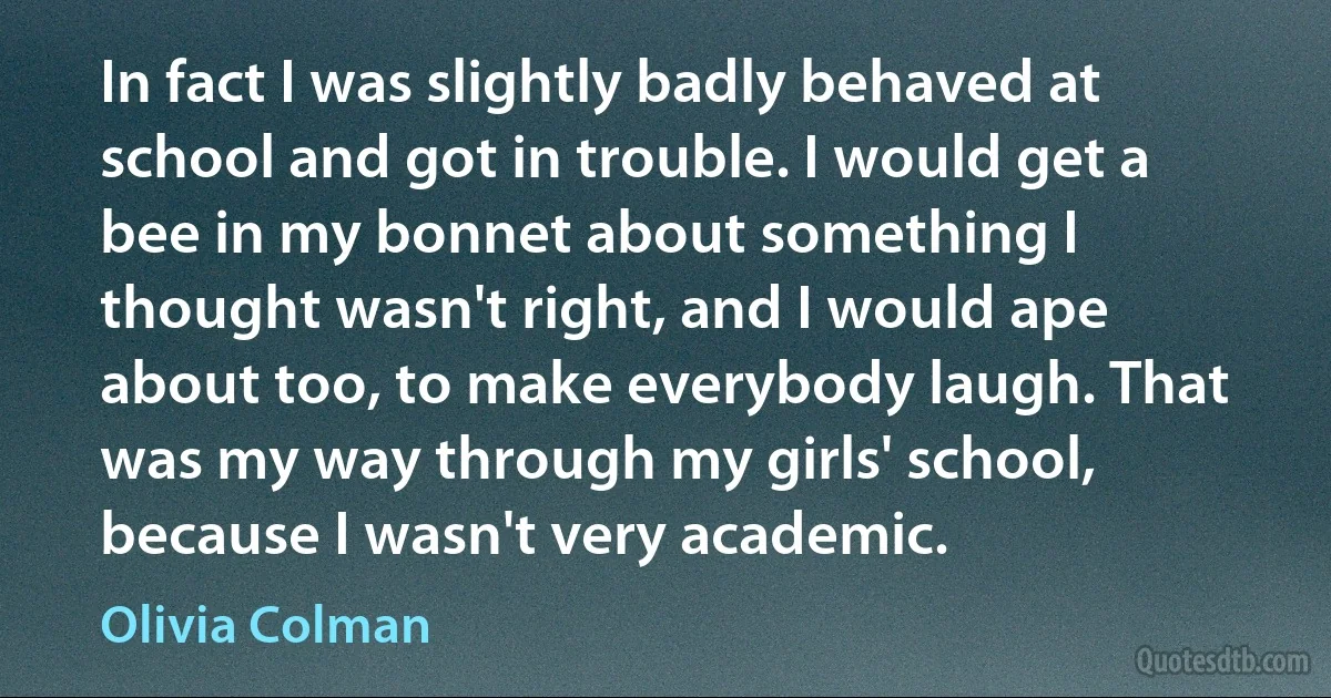 In fact I was slightly badly behaved at school and got in trouble. I would get a bee in my bonnet about something I thought wasn't right, and I would ape about too, to make everybody laugh. That was my way through my girls' school, because I wasn't very academic. (Olivia Colman)