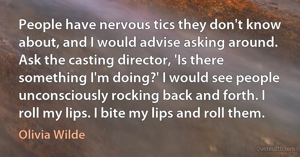 People have nervous tics they don't know about, and I would advise asking around. Ask the casting director, 'Is there something I'm doing?' I would see people unconsciously rocking back and forth. I roll my lips. I bite my lips and roll them. (Olivia Wilde)