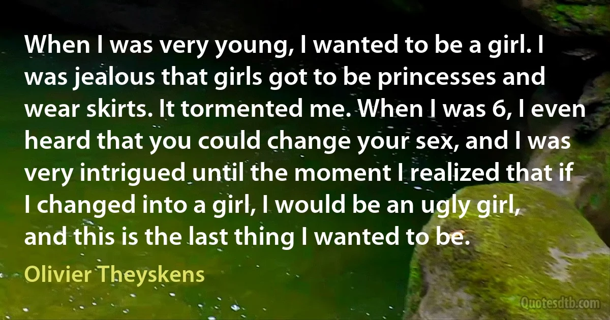 When I was very young, I wanted to be a girl. I was jealous that girls got to be princesses and wear skirts. It tormented me. When I was 6, I even heard that you could change your sex, and I was very intrigued until the moment I realized that if I changed into a girl, I would be an ugly girl, and this is the last thing I wanted to be. (Olivier Theyskens)