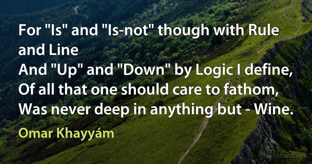 For "Is" and "Is-not" though with Rule and Line
And "Up" and "Down" by Logic I define,
Of all that one should care to fathom,
Was never deep in anything but - Wine. (Omar Khayyám)