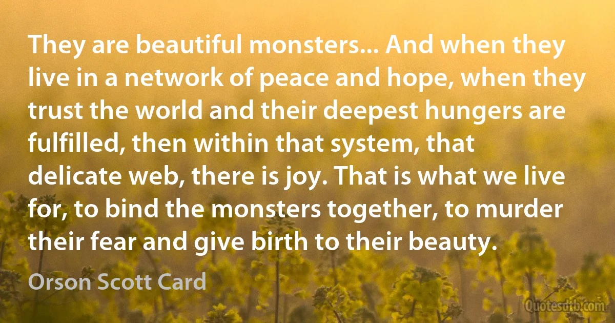 They are beautiful monsters... And when they live in a network of peace and hope, when they trust the world and their deepest hungers are fulfilled, then within that system, that delicate web, there is joy. That is what we live for, to bind the monsters together, to murder their fear and give birth to their beauty. (Orson Scott Card)