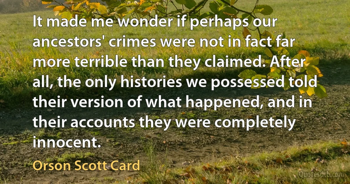 It made me wonder if perhaps our ancestors' crimes were not in fact far more terrible than they claimed. After all, the only histories we possessed told their version of what happened, and in their accounts they were completely innocent. (Orson Scott Card)