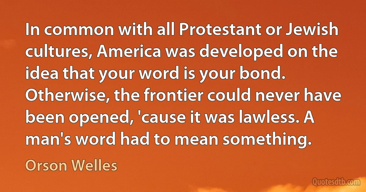 In common with all Protestant or Jewish cultures, America was developed on the idea that your word is your bond. Otherwise, the frontier could never have been opened, 'cause it was lawless. A man's word had to mean something. (Orson Welles)