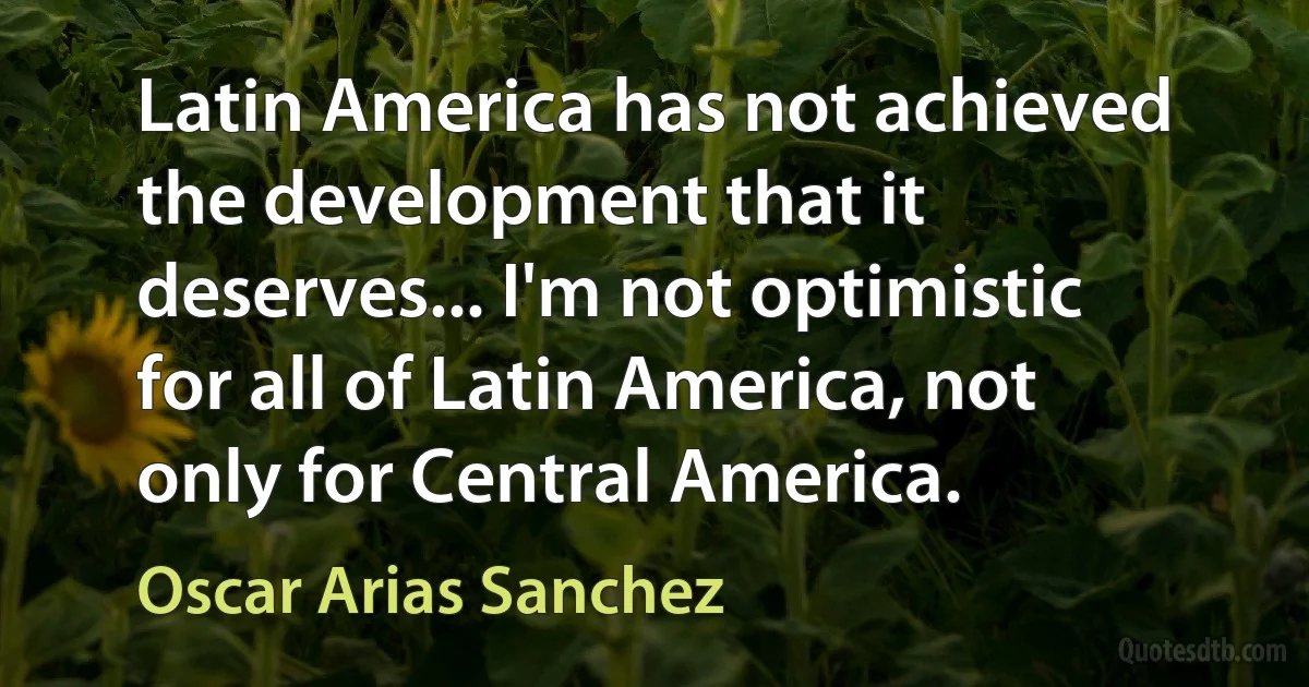 Latin America has not achieved the development that it deserves... I'm not optimistic for all of Latin America, not only for Central America. (Oscar Arias Sanchez)