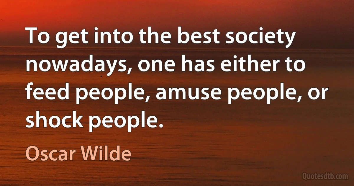 To get into the best society nowadays, one has either to feed people, amuse people, or shock people. (Oscar Wilde)