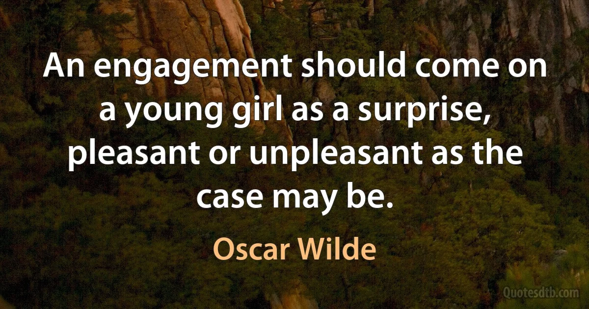 An engagement should come on a young girl as a surprise, pleasant or unpleasant as the case may be. (Oscar Wilde)