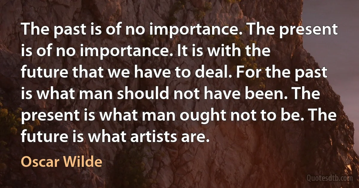 The past is of no importance. The present is of no importance. It is with the future that we have to deal. For the past is what man should not have been. The present is what man ought not to be. The future is what artists are. (Oscar Wilde)