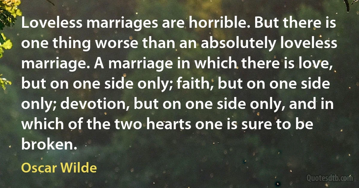 Loveless marriages are horrible. But there is one thing worse than an absolutely loveless marriage. A marriage in which there is love, but on one side only; faith, but on one side only; devotion, but on one side only, and in which of the two hearts one is sure to be broken. (Oscar Wilde)