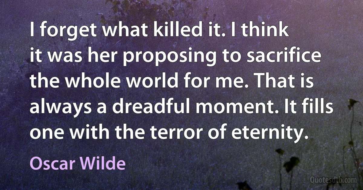 I forget what killed it. I think it was her proposing to sacrifice the whole world for me. That is always a dreadful moment. It fills one with the terror of eternity. (Oscar Wilde)