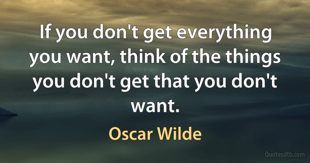 If you don't get everything you want, think of the things you don't get that you don't want. (Oscar Wilde)