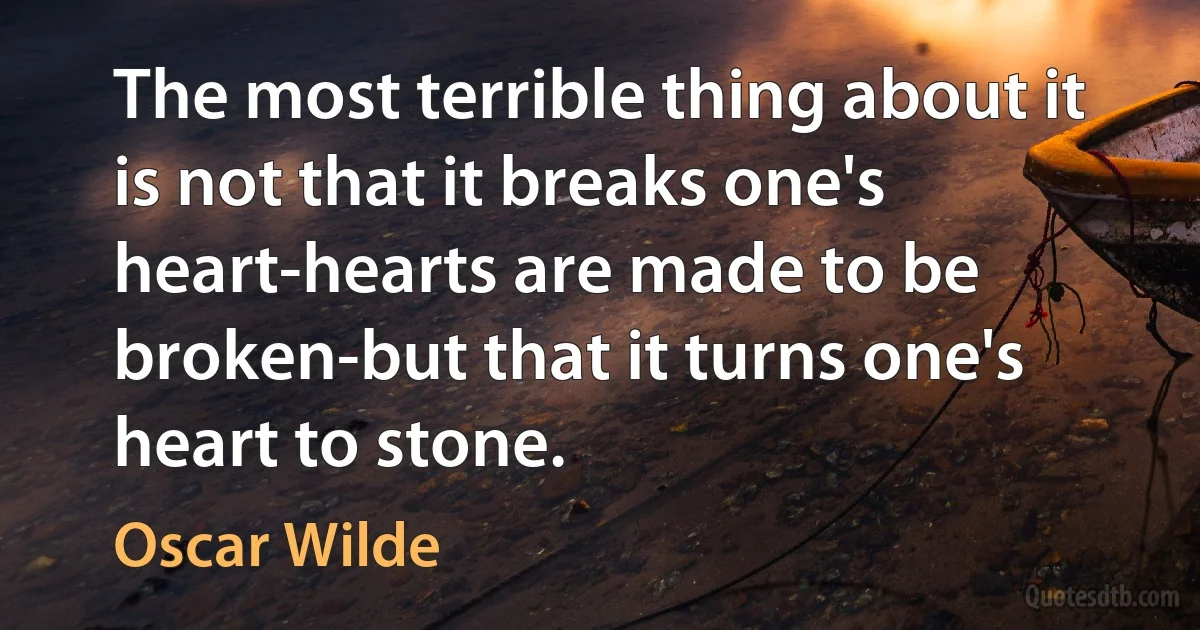 The most terrible thing about it is not that it breaks one's heart-hearts are made to be broken-but that it turns one's heart to stone. (Oscar Wilde)