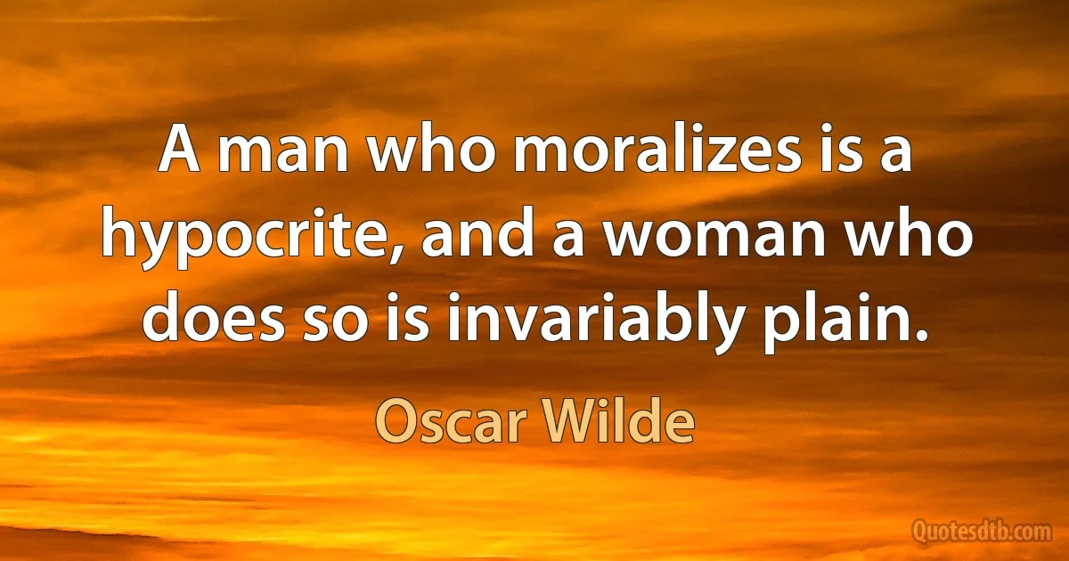 A man who moralizes is a hypocrite, and a woman who does so is invariably plain. (Oscar Wilde)