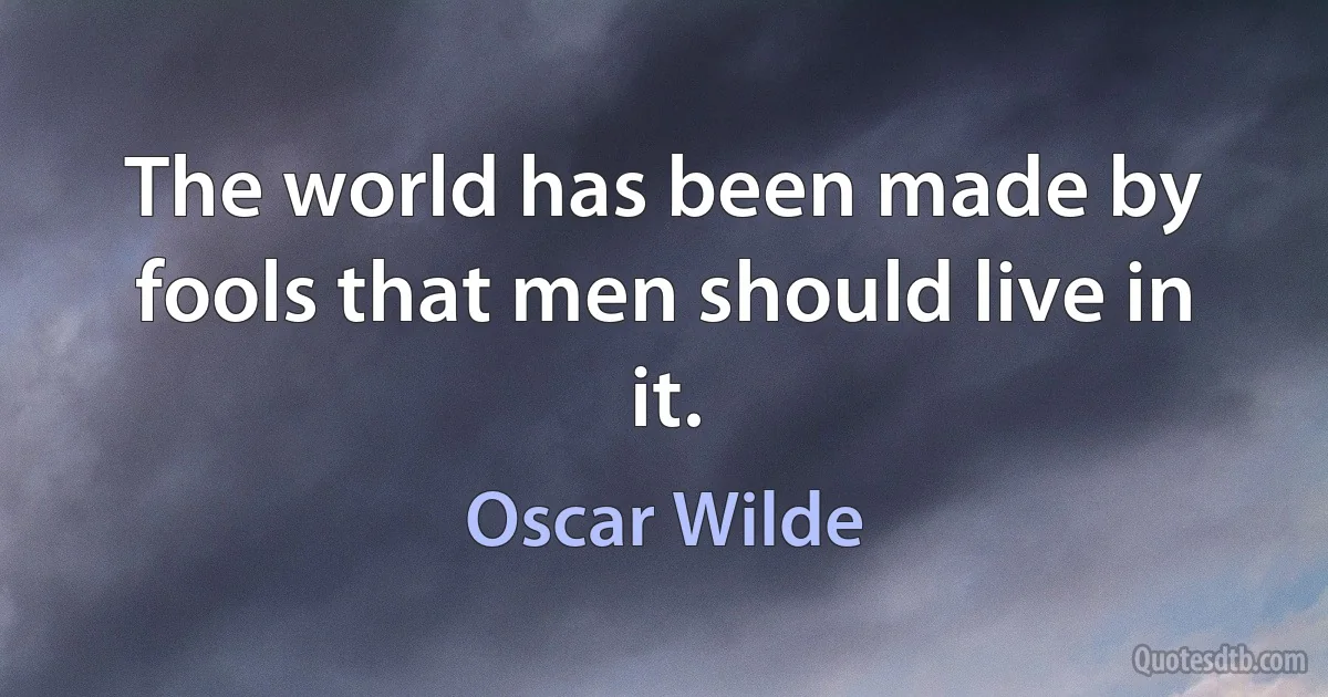 The world has been made by fools that men should live in it. (Oscar Wilde)