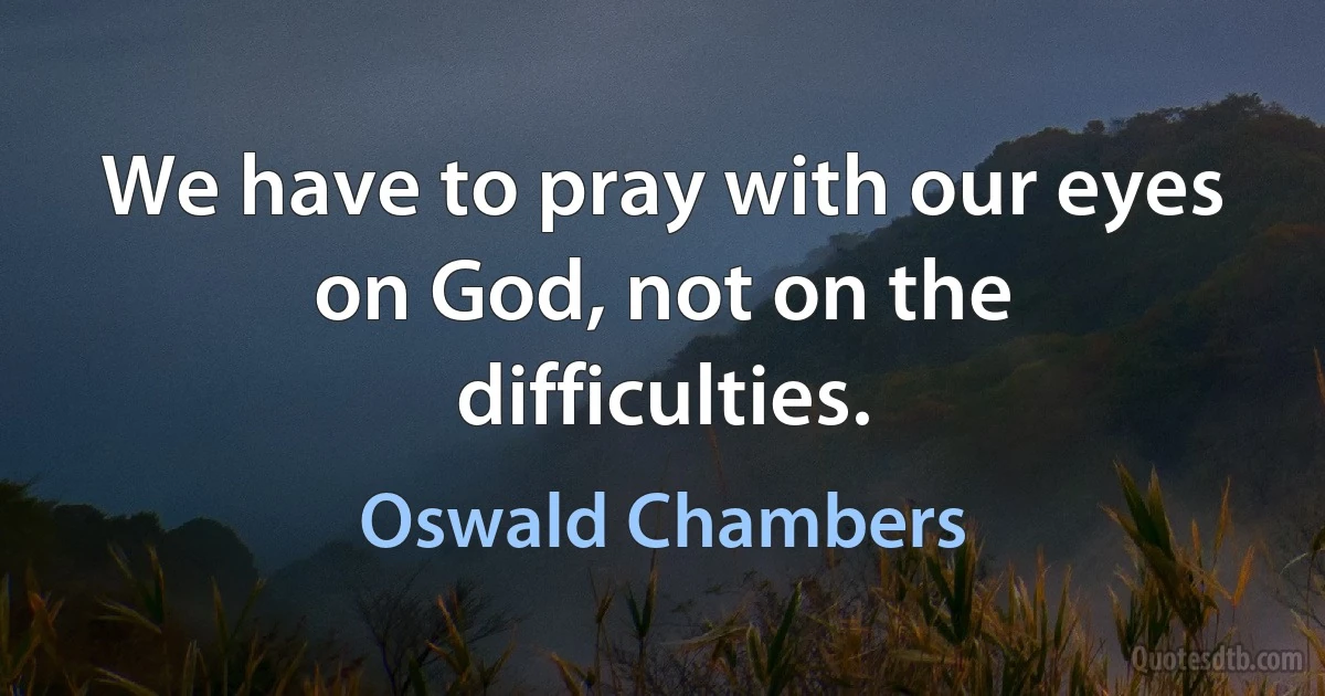 We have to pray with our eyes on God, not on the difficulties. (Oswald Chambers)