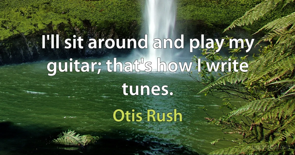 I'll sit around and play my guitar; that's how I write tunes. (Otis Rush)