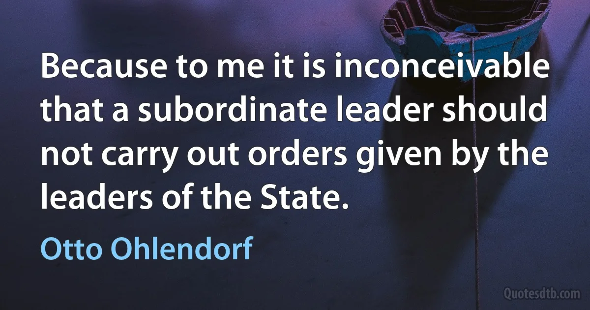 Because to me it is inconceivable that a subordinate leader should not carry out orders given by the leaders of the State. (Otto Ohlendorf)