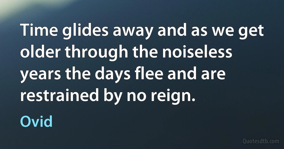 Time glides away and as we get older through the noiseless years the days flee and are restrained by no reign. (Ovid)