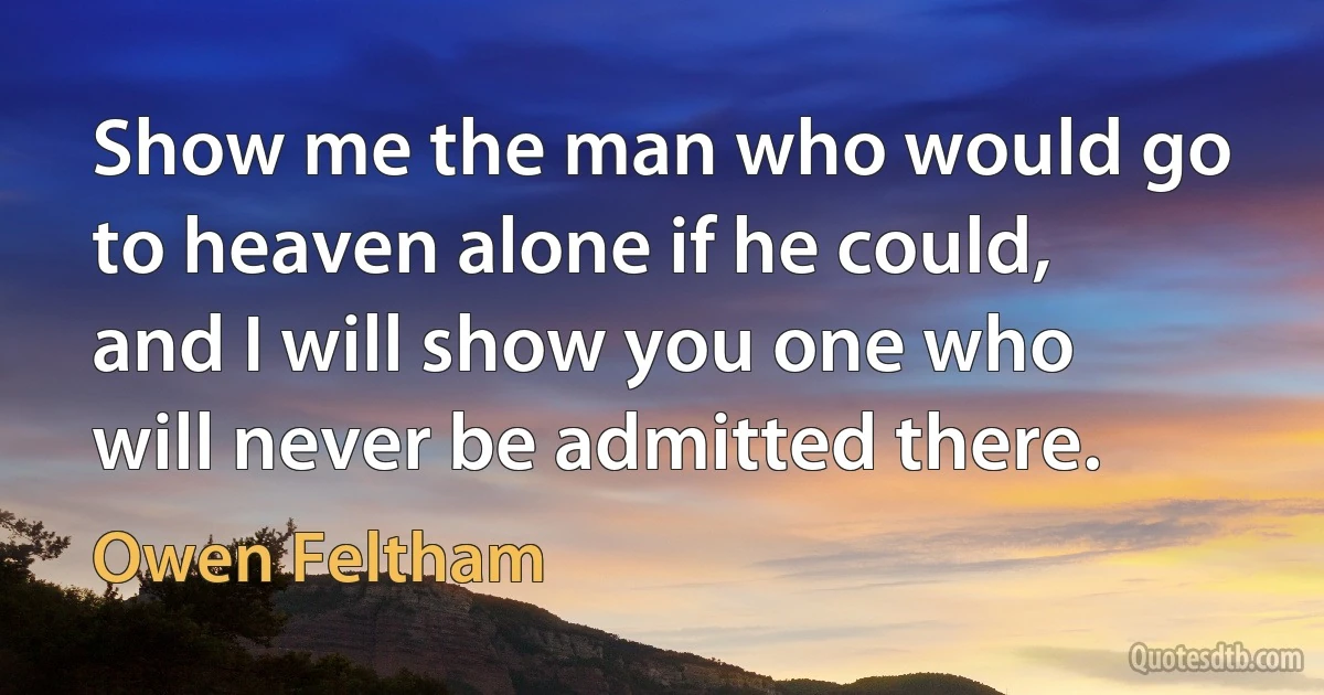 Show me the man who would go to heaven alone if he could, and I will show you one who will never be admitted there. (Owen Feltham)