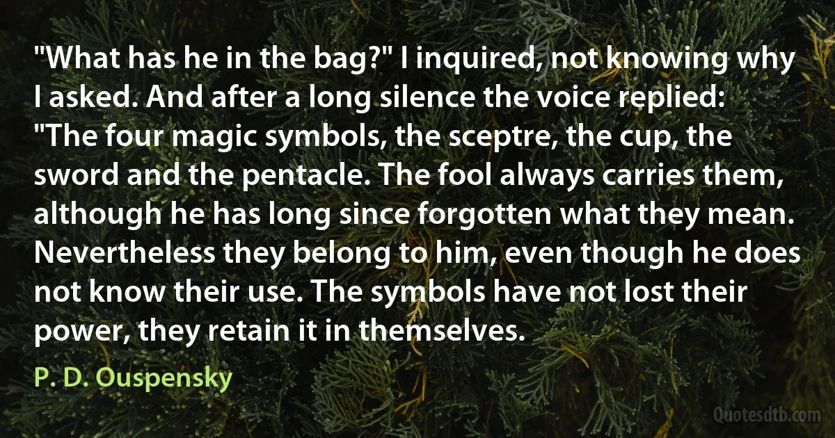 "What has he in the bag?" I inquired, not knowing why I asked. And after a long silence the voice replied: "The four magic symbols, the sceptre, the cup, the sword and the pentacle. The fool always carries them, although he has long since forgotten what they mean. Nevertheless they belong to him, even though he does not know their use. The symbols have not lost their power, they retain it in themselves. (P. D. Ouspensky)