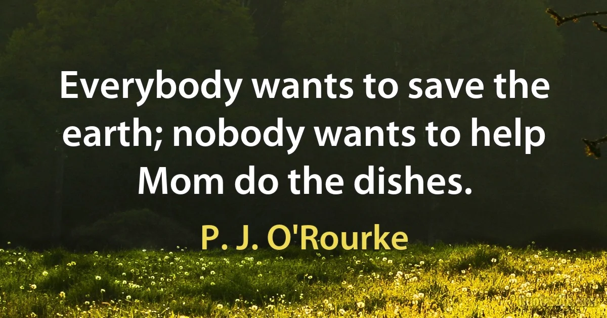 Everybody wants to save the earth; nobody wants to help Mom do the dishes. (P. J. O'Rourke)