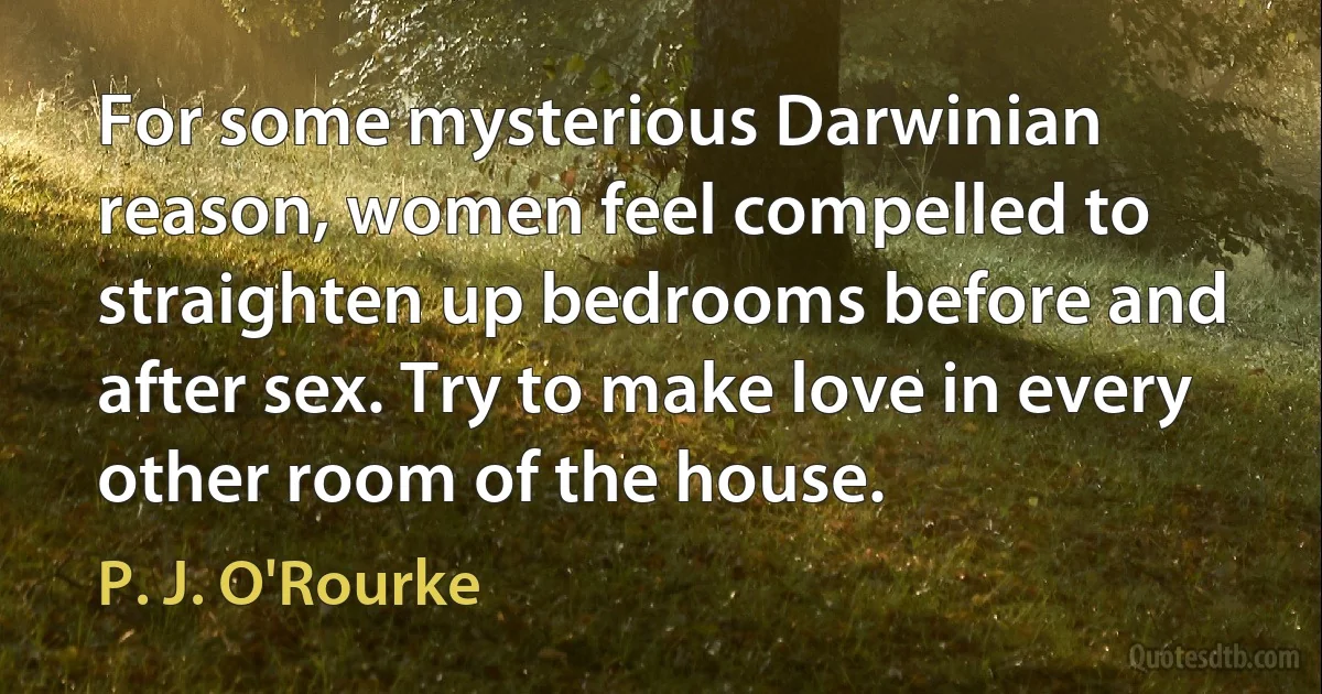 For some mysterious Darwinian reason, women feel compelled to straighten up bedrooms before and after sex. Try to make love in every other room of the house. (P. J. O'Rourke)