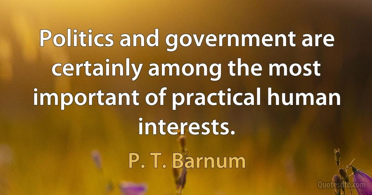 Politics and government are certainly among the most important of practical human interests. (P. T. Barnum)