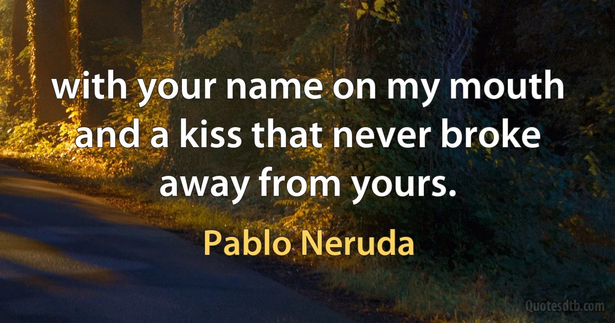 with your name on my mouth and a kiss that never broke away from yours. (Pablo Neruda)