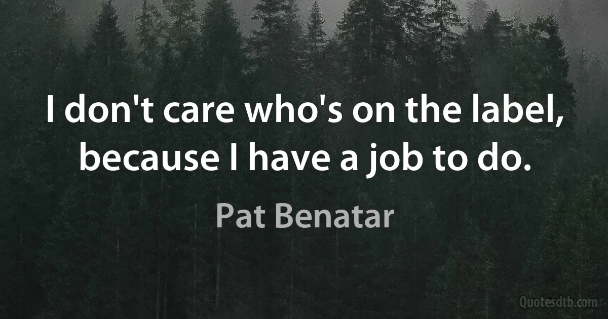 I don't care who's on the label, because I have a job to do. (Pat Benatar)