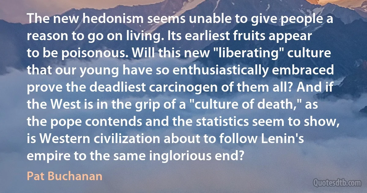 The new hedonism seems unable to give people a reason to go on living. Its earliest fruits appear to be poisonous. Will this new "liberating" culture that our young have so enthusiastically embraced prove the deadliest carcinogen of them all? And if the West is in the grip of a "culture of death," as the pope contends and the statistics seem to show, is Western civilization about to follow Lenin's empire to the same inglorious end? (Pat Buchanan)